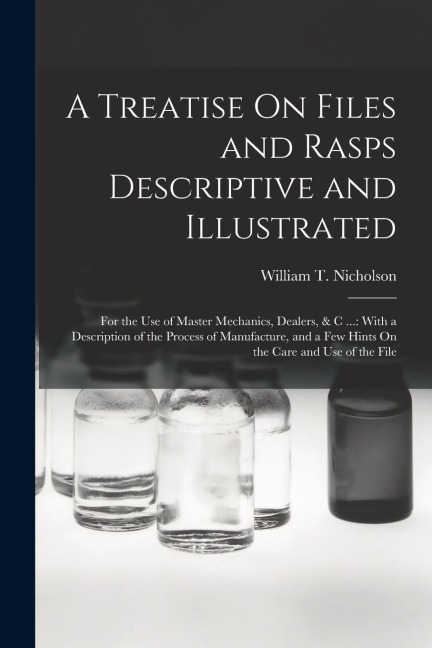 A Treatise On Files and Rasps Descriptive and Illustrated: For the Use of Master Mechanics, Dealers, & C ...: With a Description of the Process of Man