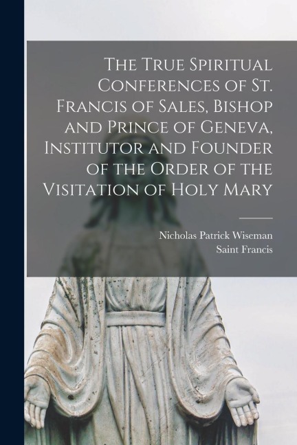 The True Spiritual Conferences of St. Francis of Sales, Bishop and Prince of Geneva, Institutor and Founder of the Order of the Visitation of Holy Mar