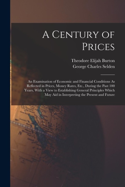 A Century of Prices: An Examination of Economic and Financial Conditions As Reflected in Prices, Money Rates, Etc., During the Past 100 Years, With a View to Establishing General Principles Which May Aid in Interpreting the Present and Future