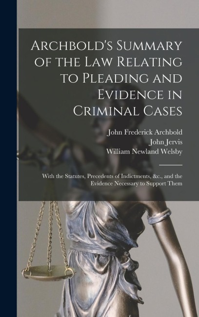 Archbolds Summary of the Law Relating to Pleading and Evidence in Criminal Cases: With the Statutes, Precedents of Indictments, &c., and the Evidence Necessary to Support Them