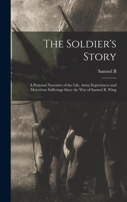 The Soldier's Story: A Personal Narrative of the Life, Army Experiences and Marvelous Sufferings Since the war of Samuel B. Wing