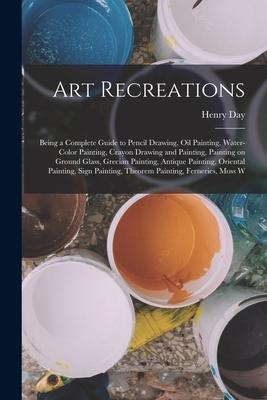Art Recreations; Being a Complete Guide to Pencil Drawing, oil Painting, Water-color Painting, Crayon Drawing and Painting, Painting on Ground Glass,