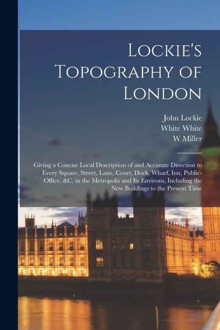 Lockies Topography of London: Giving a Concise Local Description of and Accurate Direction to Every Square, Street, Lane, Court, Dock, Wharf, inn, P