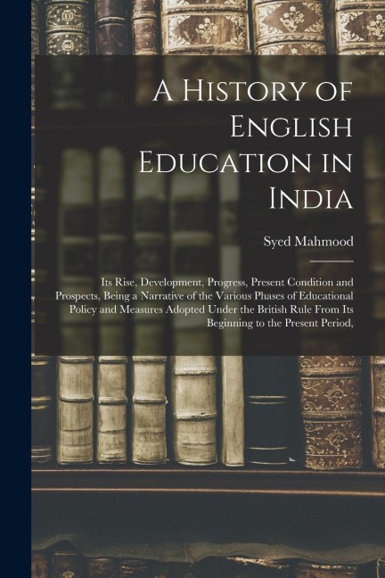 A History of English Education in India: Its Rise, Development, Progress, Present Condition and Prospects, Being a Narrative of the Various Phases of Educational Policy and Measures Adopted Under the British Rule From Its Beginning to the Present Period,