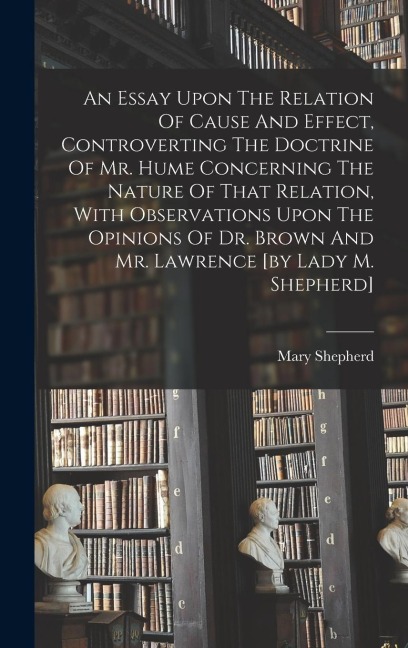 An Essay Upon The Relation Of Cause And Effect, Controverting The Doctrine Of Mr. Hume Concerning The Nature Of That Relation, With Observations Upon