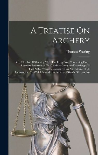 A Treatise On Archery: Or, The Art Of Shooting With The Long Bow, Containing Every Requisite Information To Obtain A Complete Knowledge Of That Noble Weapon Considered As An Instrument Of Amusement: To Which Is Added A Summary Sketch Of Laws For