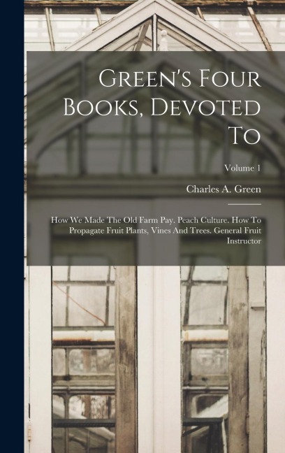 Green's Four Books, Devoted To: How We Made The Old Farm Pay. Peach Culture. How To Propagate Fruit Plants, Vines And Trees. General Fruit Instructor; Volume 1