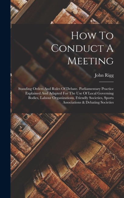 How To Conduct A Meeting: Standing Orders And Rules Of Debate. Parliamentary Practice Explained And Adapted For The Use Of Local Governing Bodies, Labour Organizations, Friendly Societies, Sports Associations & Debating Societies