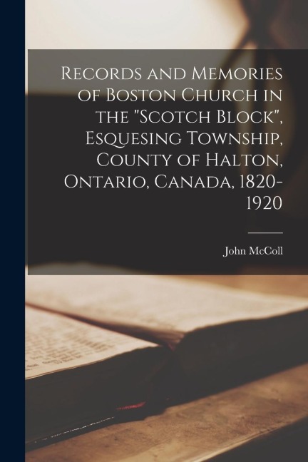 Records and Memories of Boston Church in the Scotch Block, Esquesing Township, County of Halton, Ontario, Canada, 1820-1920