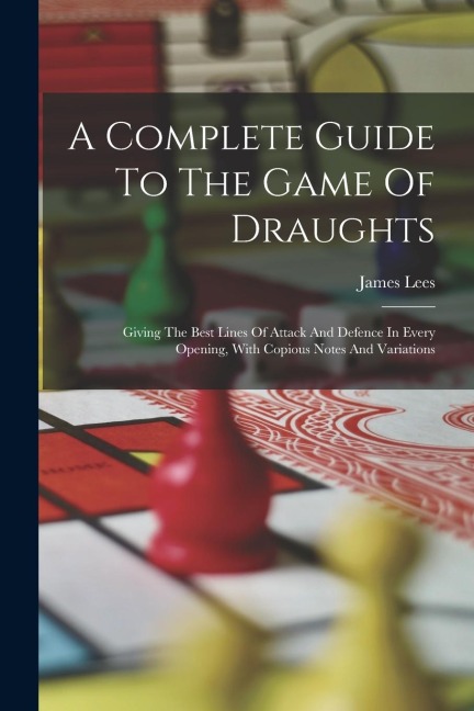 A Complete Guide To The Game Of Draughts: Giving The Best Lines Of Attack And Defence In Every Opening, With Copious Notes And Variations