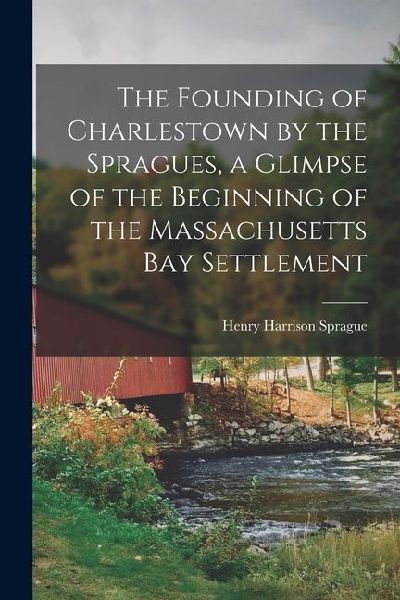 The Founding of Charlestown by the Spragues, a Glimpse of the Beginning of the Massachusetts Bay Settlement