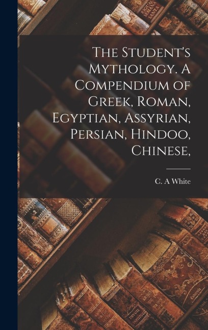 The Students Mythology. A Compendium of Greek, Roman, Egyptian, Assyrian, Persian, Hindoo, Chinese,