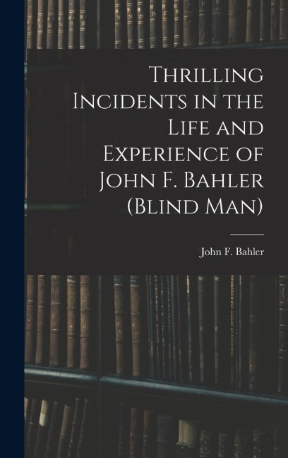 Thrilling Incidents in the Life and Experience of John F. Bahler (Blind Man)