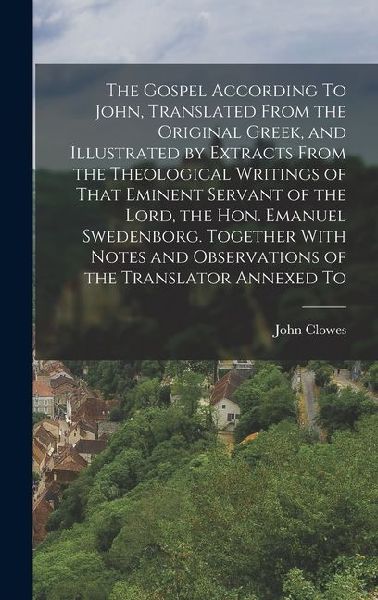 The Gospel According To John, Translated From the Original Greek, and Illustrated by Extracts From the Theological Writings of That Eminent Servant of the Lord, the Hon. Emanuel Swedenborg. Together With Notes and Observations of the Translator Annexed To