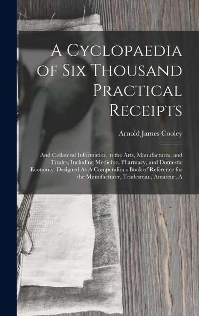 A Cyclopaedia of Six Thousand Practical Receipts: And Collateral Information in the Arts, Manufactures, and Trades, Including Medicine, Pharmacy, and Domestic Economy. Designed As A Compendious Book of Reference for the Manufacturer, Tradesman, Amateur, A