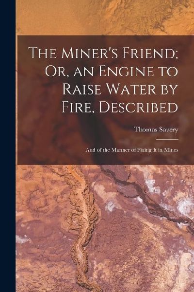 The Miners Friend; Or, an Engine to Raise Water by Fire, Described: And of the Manner of Fixing It in Mines