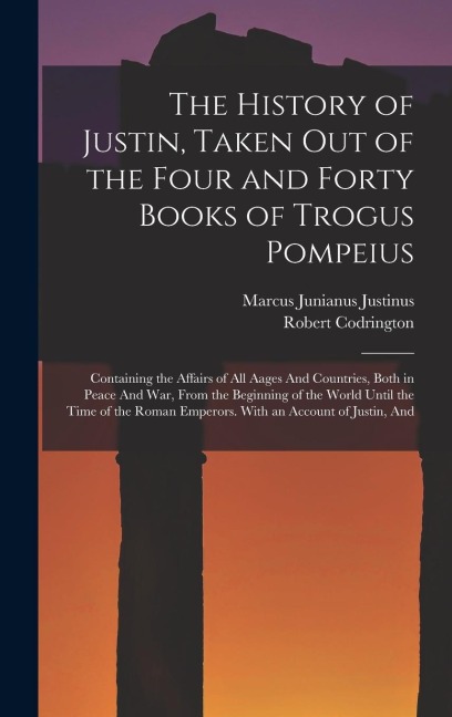 The History of Justin, Taken Out of the Four and Forty Books of Trogus Pompeius: Containing the Affairs of All Aages And Countries, Both in Peace And War, From the Beginning of the World Until the Time of the Roman Emperors. With an Account of Justin, And