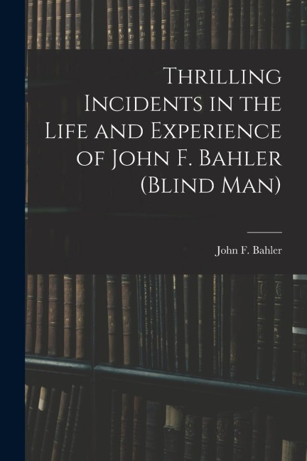 Thrilling Incidents in the Life and Experience of John F. Bahler (Blind Man)