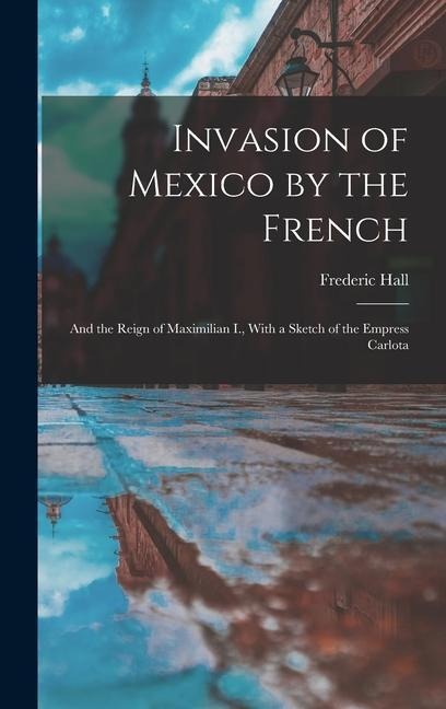Invasion of Mexico by the French: And the Reign of Maximilian I., With a Sketch of the Empress Carlota