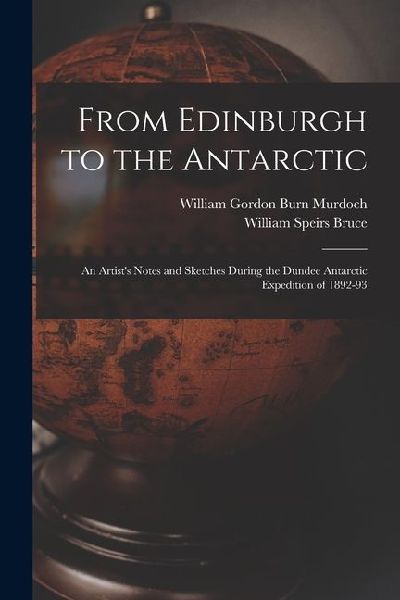 From Edinburgh to the Antarctic: An Artists Notes and Sketches During the Dundee Antarctic Expedition of 1892-93