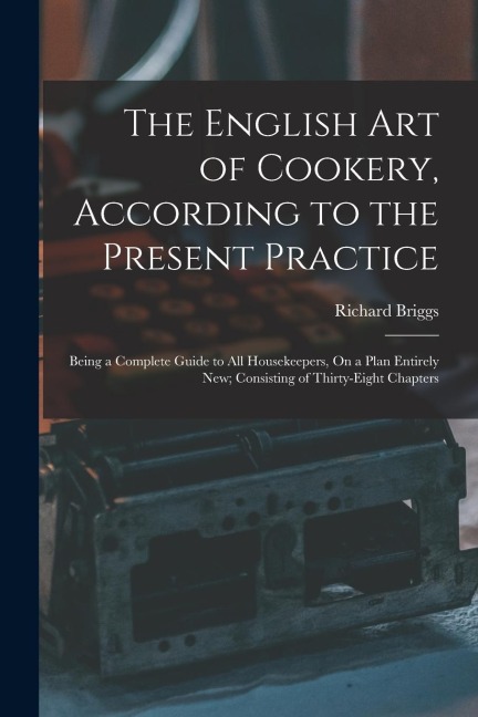 The English Art of Cookery, According to the Present Practice: Being a Complete Guide to All Housekeepers, On a Plan Entirely New; Consisting of Thirt