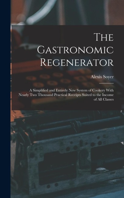 The Gastronomic Regenerator: A Simplified and Entirely New System of Cookery With Nearly Two Thousand Practical Receipts Suited to the Income of All Classes