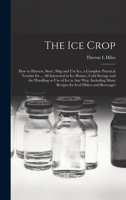 The ice Crop: How to Harvest, Store, Ship and use ice, a Complete Practical Treatise for ... all Interested in ice Houses, Cold Storage and the Handling or use of ice in any way, Including Many Recipes for Iced Dishes and Beverages