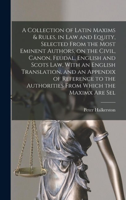 A Collection of Latin Maxims & Rules, in law and Equity, Selected From the Most Eminent Authors, on the Civil, Canon, Feudal, English and Scots law, W