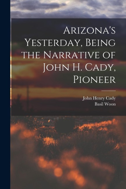 Arizonas Yesterday, Being the Narrative of John H. Cady, Pioneer