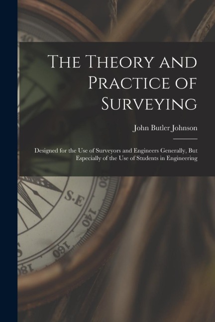 The Theory and Practice of Surveying: Designed for the Use of Surveyors and Engineers Generally, But Especially of the Use of Students in Engineering