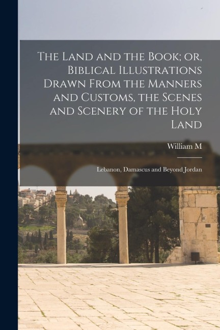 The Land and the Book; or, Biblical Illustrations Drawn From the Manners and Customs, the Scenes and Scenery of the Holy Land: Lebanon, Damascus and B