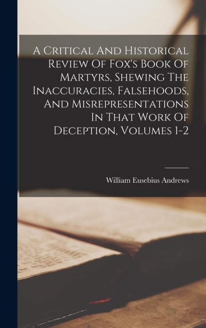 A Critical And Historical Review Of Foxs Book Of Martyrs, Shewing The Inaccuracies, Falsehoods, And Misrepresentations In That Work Of Deception, Volumes 1-2
