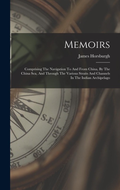 Memoirs: Comprising The Navigation To And From China, By The China Sea, And Through The Various Straits And Channels In The Indian Archipelago