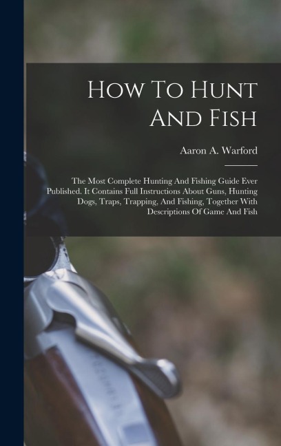 How To Hunt And Fish: The Most Complete Hunting And Fishing Guide Ever Published. It Contains Full Instructions About Guns, Hunting Dogs, Traps, Trapping, And Fishing, Together With Descriptions Of Game And Fish
