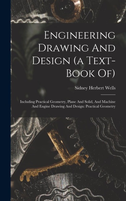 Engineering Drawing And Design (a Text-book Of): Including Practical Geometry, Plane And Solid, And Machine And Engine Drawing And Design: Practical G