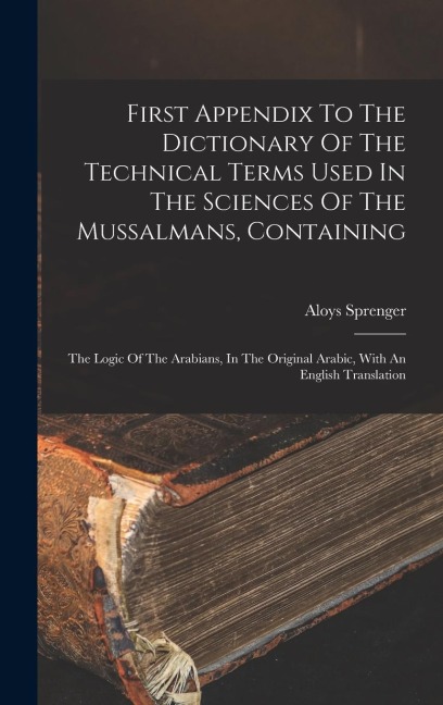First Appendix To The Dictionary Of The Technical Terms Used In The Sciences Of The Mussalmans, Containing: The Logic Of The Arabians, In The Original Arabic, With An English Translation