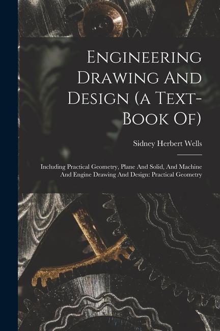 Engineering Drawing And Design (a Text-book Of): Including Practical Geometry, Plane And Solid, And Machine And Engine Drawing And Design: Practical G