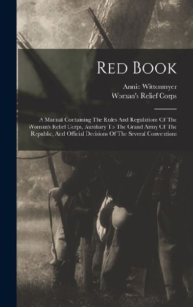 Red Book: A Manual Containing The Rules And Regulations Of The Woman's Relief Corps, Auxiliary To The Grand Army Of The Republic, And Official Decisions Of The Several Conventions