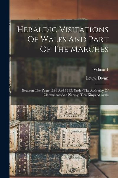 Heraldic Visitations Of Wales And Part Of The Marches: Between The Years 1586 And 1613, Under The Authority Of Clarencieux And Norroy, Two Kings At Arms; Volume 1