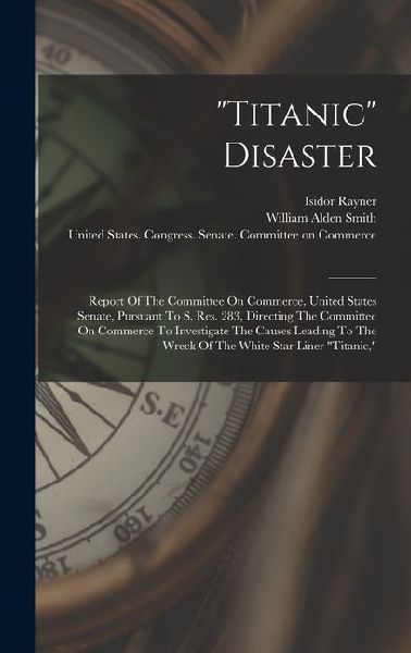 "titanic" Disaster: Report Of The Committee On Commerce, United States Senate, Pursuant To S. Res. 283, Directing The Committee On Commerce To Investigate The Causes Leading To The Wreck Of The White Star Liner "titanic,"