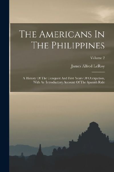 The Americans In The Philippines: A History Of The Conquest And First Years Of Occupation, With An Introductory Account Of The Spanish Rule; Volume 2