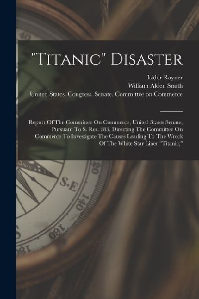 titanic Disaster: Report Of The Committee On Commerce, United States Senate, Pursuant To S. Res. 283, Directing The Committee On Commerc