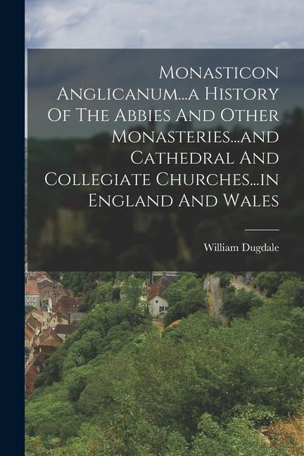 Monasticon Anglicanum...a History Of The Abbies And Other Monasteries...and Cathedral And Collegiate Churches...in England And Wales