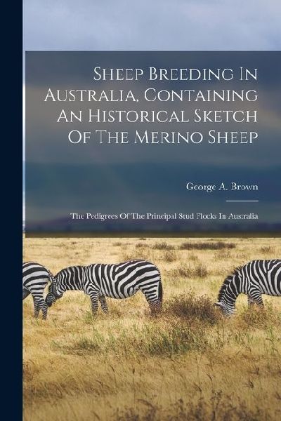 Sheep Breeding In Australia, Containing An Historical Sketch Of The Merino Sheep: The Pedigrees Of The Principal Stud Flocks In Australia