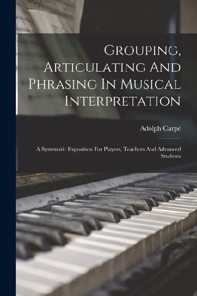 Grouping, Articulating And Phrasing In Musical Interpretation: A Systematic Exposition For Players, Teachers And Advanced Students