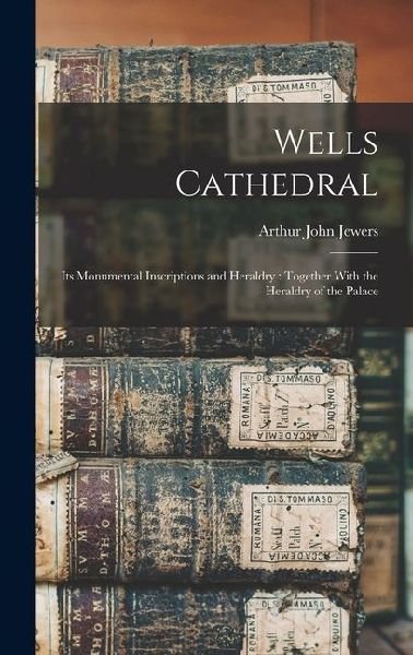 Wells Cathedral: Its Monumental Inscriptions and Heraldry: Together With the Heraldry of the Palace