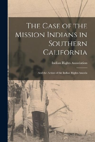 The Case of the Mission Indians in Southern California: And the Action of the Indian Rights Associa