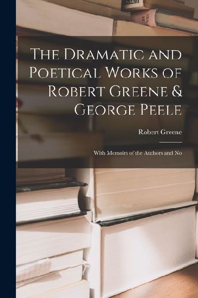 The Dramatic and Poetical Works of Robert Greene & George Peele: With Memoirs of the Authors and No