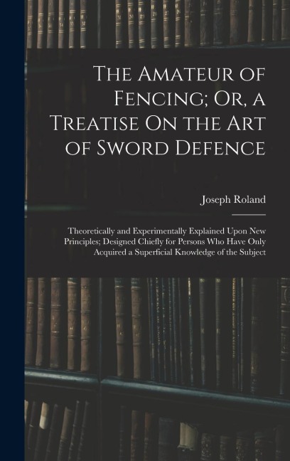 The Amateur of Fencing; Or, a Treatise On the Art of Sword Defence: Theoretically and Experimentally Explained Upon New Principles; Designed Chiefly f