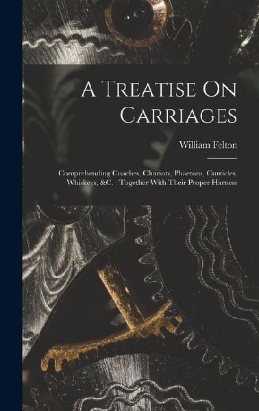 A Treatise On Carriages: Comprehending Coaches, Chariots, Phaetons, Curricles, Whiskeys, &c.: Together With Their Proper Harness